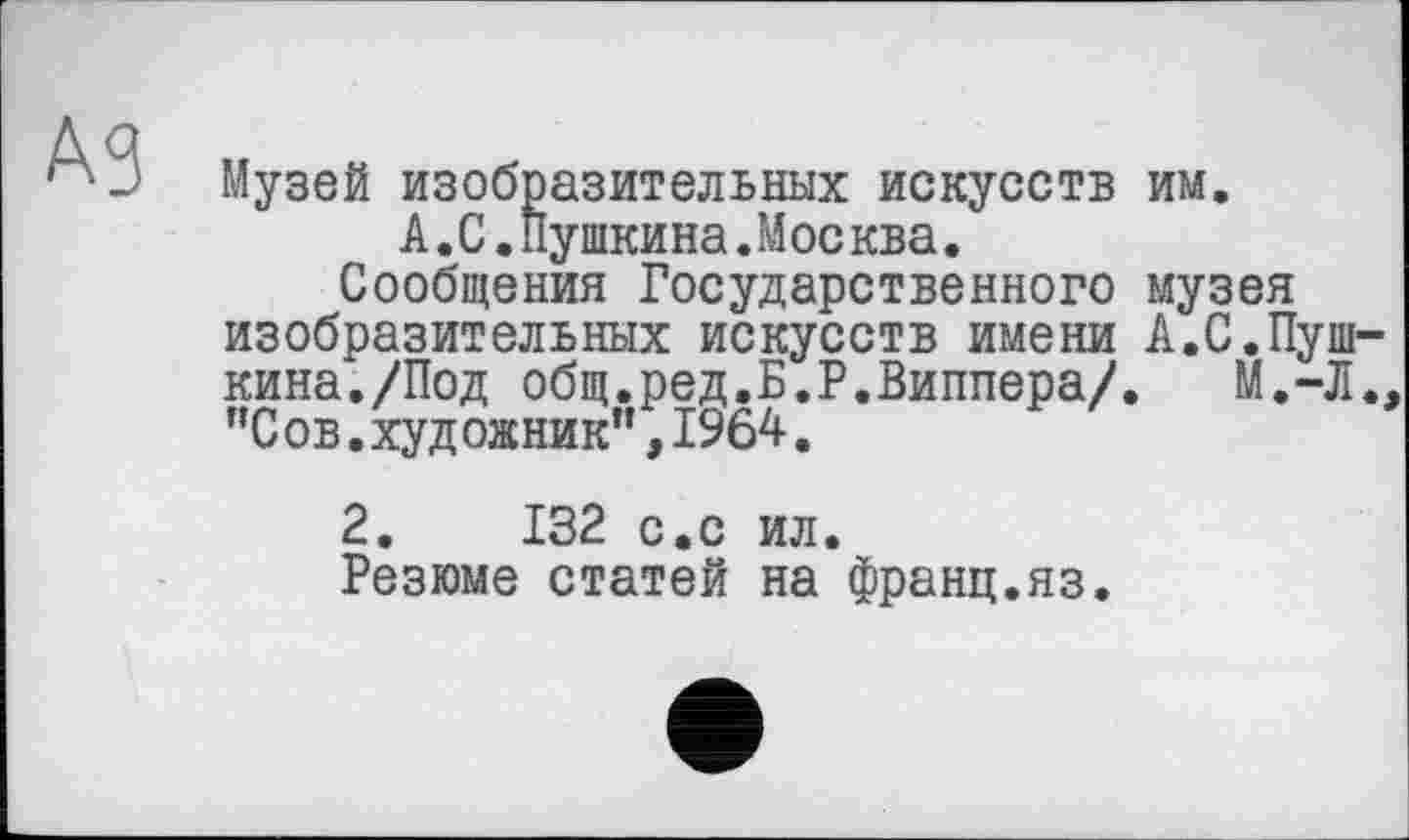 ﻿А 9 Музей изобразительных искусств им.
А.С.Пушкина.Мое ква.
Сообщения Государственного музея изобразительных искусств имени А.С.Пушкина./Под общ.ред.Б.Г.Виппера/. М.-Л.. "С ов.художник”,1964.
2.	132 с.с ил.
Резюме статей на франц.яз.